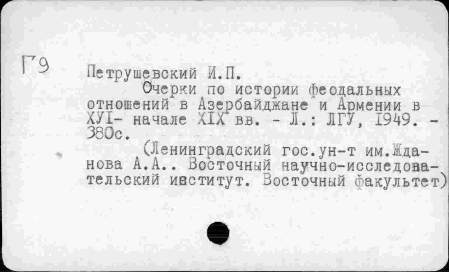 ﻿Петрушевский И.П.
Очерки по истории феодальных отношений в Азербайджане и Армении в ХУІ- начале Х1л вв. - JI.: ЛГУ, 1949. -380с.
(Ленинградский гос.ун-т им.Жданова А.А.. Восточный научно-исследовательский институт. Восточный факультет)